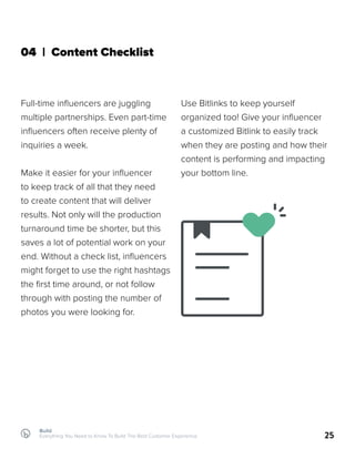 Build
Everything You Need to Know To Build The Best Customer Experience 25
04 | Content Checklist
Full-time influencers are juggling
multiple partnerships. Even part-time
influencers often receive plenty of
inquiries a week.
Make it easier for your influencer
to keep track of all that they need
to create content that will deliver
results. Not only will the production
turnaround time be shorter, but this
saves a lot of potential work on your
end. Without a check list, influencers
might forget to use the right hashtags
the first time around, or not follow
through with posting the number of
photos you were looking for.
Use Bitlinks to keep yourself
organized too! Give your influencer
a customized Bitlink to easily track
when they are posting and how their
content is performing and impacting
your bottom line.
 