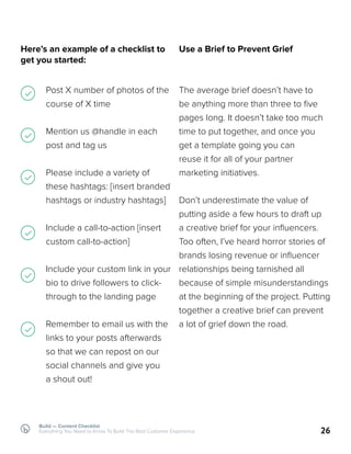 Build — Content Checklist
Everything You Need to Know To Build The Best Customer Experience 26
Use a Brief to Prevent Grief
The average brief doesn’t have to
be anything more than three to five
pages long. It doesn’t take too much
time to put together, and once you
get a template going you can
reuse it for all of your partner
marketing initiatives.
Don’t underestimate the value of
putting aside a few hours to draft up
a creative brief for your influencers.
Too often, I’ve heard horror stories of
brands losing revenue or influencer
relationships being tarnished all
because of simple misunderstandings
at the beginning of the project. Putting
together a creative brief can prevent
a lot of grief down the road.
Here’s an example of a checklist to
get you started:
Post X number of photos of the
course of X time
Mention us @handle in each
post and tag us
Please include a variety of
these hashtags: [insert branded
hashtags or industry hashtags]
Include a call-to-action [insert
custom call-to-action]
Include your custom link in your
bio to drive followers to click-
through to the landing page
Remember to email us with the
links to your posts afterwards
so that we can repost on our
social channels and give you
a shout out!
 