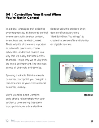 Build
Everything You Need to Know To Build The Best Customer Experience 27
04 | Controlling Your Brand When
You’re Not in Control
In a digital landscape that becomes
ever fragmented, it’s harder to control
where users will see your content,
when, how, and in what context.
That’s why it’s all the more important
to automate processes, create
advocates, and brand content in a
way that will easily translate across
channels. This is why we at Bitly think
the link is so important. The link lives
across all channels and devices.
By using trackable Bitlinks at each
customer touchpoint, you can gain a
real-time view of your cross-channel
customer journey.
Bitly’s Branded Short Domains
build strong relationships with your
audience by ensuring that every
touchpoint shows a branded link.
Redbull uses the branded short
domain of wn.gs (echoing
“Red Bull Gives You Wings”) to
create that sense of brand identity
on digital channels:
Redbull
 