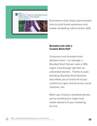 Build — Controlling Your Brand When You’re Not in Control
Everything You Need to Know To Build The Best Customer Experience 28
Ecommerce shop Vissla uses branded
links to build brand awareness and
create compelling calls-to-action. (left)
Branded Link with a
Custom Back-Half
Customers trust branded short
domains more – on average, a
Branded Short Domain sees a 34%
higher click-through rate than an
unbranded domain. Thanks to auto-
branding, Branded Short Domains
also allows you to brand all of your
content as it gets shared across social
networks, too.
When you choose a branded domain,
you’re branding the single most
visible element of your marketing:
the link.
 