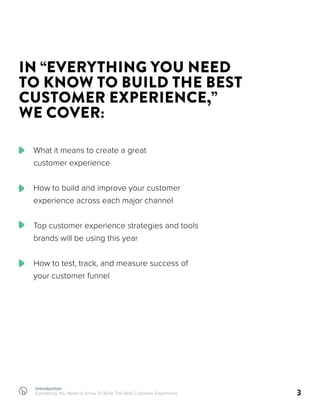 Introduction
Everything You Need to Know To Build The Best Customer Experience 3
IN “EVERYTHING YOU NEED
TO KNOW TO BUILD THE BEST
CUSTOMER EXPERIENCE,”
WE COVER:
What it means to create a great
customer experience
How to build and improve your customer
experience across each major channel
Top customer experience strategies and tools
brands will be using this year
How to test, track, and measure success of
your customer funnel
 