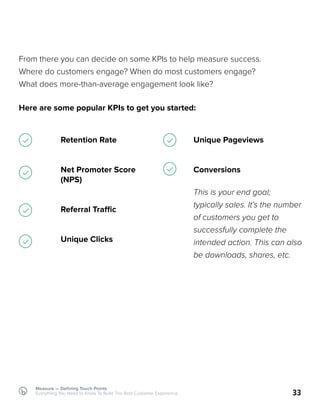 Measure — Defining Touch Points
Everything You Need to Know To Build The Best Customer Experience 33
From there you can decide on some KPIs to help measure success.
Where do customers engage? When do most customers engage?
What does more-than-average engagement look like?
Here are some popular KPIs to get you started:
Retention Rate
Net Promoter Score
(NPS)
Referral Traffic
Unique Clicks
Unique Pageviews
Conversions
This is your end goal;
typically sales. It’s the number
of customers you get to
successfully complete the
intended action. This can also
be downloads, shares, etc.
 