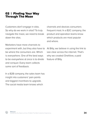 Measure
Everything You Need to Know To Build The Best Customer Experience 34
02 | Finding Your Way
Through The Maze
Customers don’t engage in silos.
So why do we work in silos? To truly
navigate the maze, we need to break
down the silos.
Marketers have more channels to
experiment with, but they also have to
be where the consumers are. Which
is everywhere. One of the best ways
to be everywhere at once is to divide
and conquer. Every team collects
some sort of feedback.
In a B2B company, the sales team has
insight into customers’ pain points
and biggest incentives to upgrade.
The social media team knows which
channels and devices consumers
frequent most. In a B2C company, the
product and operation teams know
which products are most popular
and where.
At Bitly, we believe in using the link to
see clear across the internet. That’s
why we created OneView, a paid
feature of Bitly.
 