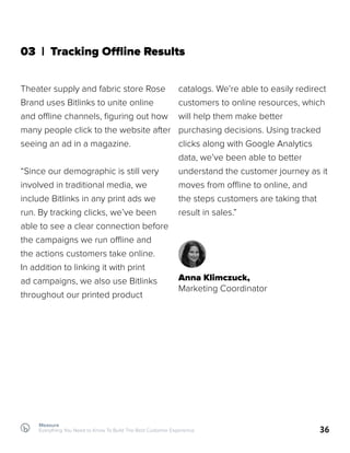 Measure
Everything You Need to Know To Build The Best Customer Experience 36
03 | Tracking Offline Results
Theater supply and fabric store Rose
Brand uses Bitlinks to unite online
and offline channels, figuring out how
many people click to the website after
seeing an ad in a magazine.
“Since our demographic is still very
involved in traditional media, we
include Bitlinks in any print ads we
run. By tracking clicks, we’ve been
able to see a clear connection before
the campaigns we run offline and
the actions customers take online.
In addition to linking it with print
ad campaigns, we also use Bitlinks
throughout our printed product
catalogs. We’re able to easily redirect
customers to online resources, which
will help them make better
purchasing decisions. Using tracked
clicks along with Google Analytics
data, we’ve been able to better
understand the customer journey as it
moves from offline to online, and
the steps customers are taking that
result in sales.”
Anna Klimczuck,
Marketing Coordinator
 