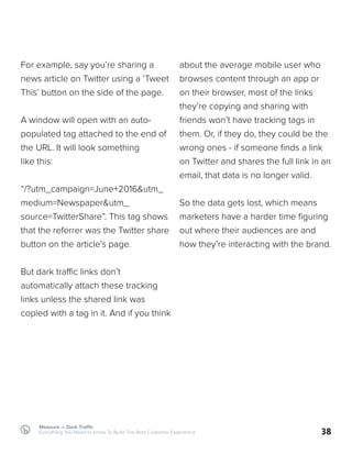 38
For example, say you’re sharing a
news article on Twitter using a ‘Tweet
This’ button on the side of the page.
A window will open with an auto-
populated tag attached to the end of
the URL. It will look something
like this:
“/?utm_campaign=June+2016&utm_
medium=Newspaper&utm_
source=TwitterShare”. This tag shows
that the referrer was the Twitter share
button on the article’s page.
But dark traffic links don’t
automatically attach these tracking
links unless the shared link was
copied with a tag in it. And if you think
about the average mobile user who
browses content through an app or
on their browser, most of the links
they’re copying and sharing with
friends won’t have tracking tags in
them. Or, if they do, they could be the
wrong ones - if someone finds a link
on Twitter and shares the full link in an
email, that data is no longer valid.
So the data gets lost, which means
marketers have a harder time figuring
out where their audiences are and
how they’re interacting with the brand.
Measure — Dark Traffic
Everything You Need to Know To Build The Best Customer Experience
 