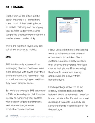 41
01 | Mobile
On the train, at the office, on the
couch watching TV - consumers
spend most of their waking hours
on mobile. Tailoring and packaging
your content to deliver the same
compelling desktop experience on a
smaller screen can be tricky.
There are two main levers you can
pull when it comes to mobile:
SMS
SMS is inherently a personalized
messaging channel. Consumers are
more selective with giving away their
phone numbers and receive far less
promotional messaging on text than
they do on email or social.
But while the average SMS open rate
is 99%, lock-in a higher click-to-open
rate by personalizing your content
with location-targeted promotions,
exclusive content, or even
product recommendations.
FedEx uses real-time text messaging
alerts to notify customers when an
action needs to be taken. Since
customers are more likely to check
their phones (the average American
checks their phone 46 times a day),
they’re able to respond quickly
and prevent the delivery from
being delayed.
I had a package delivered to me
recently that needed a signature
before it could be received. I wasn’t at
home, but since FedEx sent me a text
message, I was able to quickly ask
someone else to help me sign off for
the package.
Personalize
Everything You Need to Know To Build The Best Customer Experience
 