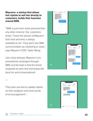 42
Mayvenn, a startup that allows
hair stylists to sell hair directly to
customers, builds their business
around SMS.
“SMS is just much more personal than
any other channel. Our customers
know: ‘I have this person at Mayvenn
that I text and who is always
available to me’. They don’t see SMS
communication as marketing or sales,”
says Mayvenn COO, Taylor Wang.
Like many startups, Mayvenn runs
promotional campaigns through
SMS, but the twist is that the brand
responds to each text and keeps the
tone fun and conversationala
:
---
They also use text to update stylists
on their progress and send words
of encouragementb
:
a
b
Personalize — Mobile
Everything You Need to Know To Build The Best Customer Experience
 