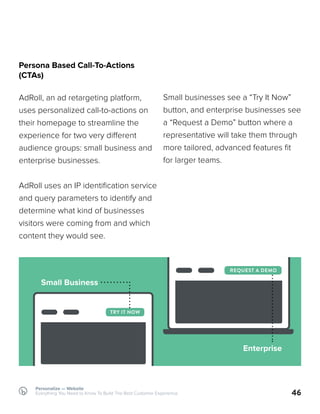 46
Persona Based Call-To-Actions
(CTAs)
AdRoll, an ad retargeting platform,
uses personalized call-to-actions on
their homepage to streamline the
experience for two very different
audience groups: small business and
enterprise businesses.
AdRoll uses an IP identification service
and query parameters to identify and
determine what kind of businesses
visitors were coming from and which
content they would see.
Small businesses see a “Try It Now”
button, and enterprise businesses see
a “Request a Demo” button where a
representative will take them through
more tailored, advanced features fit
for larger teams.
Personalize — Website
Everything You Need to Know To Build The Best Customer Experience
TRY IT NOW
REQUEST A DEMO
Small Business
Enterprise
 