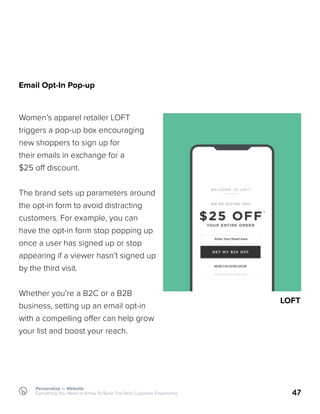 47
Email Opt-In Pop-up
Women’s apparel retailer LOFT
triggers a pop-up box encouraging
new shoppers to sign up for
their emails in exchange for a
$25 off discount.
The brand sets up parameters around
the opt-in form to avoid distracting
customers. For example, you can
have the opt-in form stop popping up
once a user has signed up or stop
appearing if a viewer hasn’t signed up
by the third visit.
Whether you’re a B2C or a B2B
business, setting up an email opt-in
with a compelling offer can help grow
your list and boost your reach.
LOFT
Personalize — Website
Everything You Need to Know To Build The Best Customer Experience
 