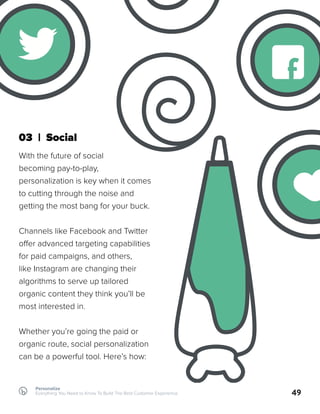 03 | Social
With the future of social
becoming pay-to-play,
personalization is key when it comes
to cutting through the noise and
getting the most bang for your buck.
Channels like Facebook and Twitter
offer advanced targeting capabilities
for paid campaigns, and others,
like Instagram are changing their
algorithms to serve up tailored
organic content they think you’ll be
most interested in.
Whether you’re going the paid or
organic route, social personalization
can be a powerful tool. Here’s how:
49
Personalize
Everything You Need to Know To Build The Best Customer Experience
f
 
