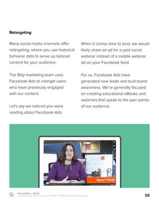 Retargeting
Many social media channels offer
retargeting, where you use historical
behavior data to serve up tailored
content for your audience.
The Bitly marketing team uses
Facebook Ads to retarget users
who have previously engaged
with our content.
Let’s say we noticed you were
reading about Facebook Ads.
50
When it comes time to post, we would
likely share an ad for a paid social
webinar instead of a mobile webinar
ad on your Facebook feed.
For us, Facebook Ads have
generated new leads and built brand
awareness. We’re generally focused
on creating educational eBooks and
webinars that speak to the pain points
of our audience.
Personalize — Social
Everything You Need to Know To Build The Best Customer Experience
 
