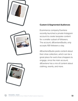 Custom & Segmented Audiences
Ecommerce company Everlane
recently launched a private Instagram
account to create bespoke content
for a smaller subset of followers.
The account, @EverlaneStudio, only
accepts 100 followers a day.
51
@EverlaneStudio posts content about
their shoe collection, which can be a
great place for avid shoe shoppers to
engage, since the main account,
@Everlane has a mix of content about
clothing, events, and more.
Personalize — Social
Everything You Need to Know To Build The Best Customer Experience
 