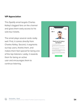 VIP Appreciation
This Spotify email targets Charles
Kelley’s biggest fans on the channel
and gives them early access to his
solo tour tickets.
The email plays several cards really
well. First, it comes directly from
Charles Kelley. Second, it segments
out top users, thanks them, and
makes them feel special for being one
of the top listeners. Lastly, it rewards
them for being an active
user and encourages them to
continue listening.
54
Personalize — Email
Everything You Need to Know To Build The Best Customer Experience
 