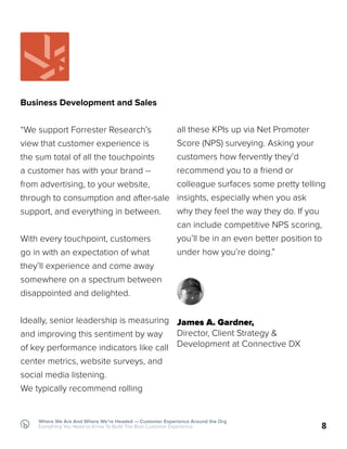 Business Development and Sales
“We support Forrester Research’s
view that customer experience is
the sum total of all the touchpoints
a customer has with your brand --
from advertising, to your website,
through to consumption and after-sale
support, and everything in between.
With every touchpoint, customers
go in with an expectation of what
they’ll experience and come away
somewhere on a spectrum between
disappointed and delighted.
Ideally, senior leadership is measuring
and improving this sentiment by way
of key performance indicators like call
center metrics, website surveys, and
social media listening.
We typically recommend rolling
all these KPIs up via Net Promoter
Score (NPS) surveying. Asking your
customers how fervently they’d
recommend you to a friend or
colleague surfaces some pretty telling
insights, especially when you ask
why they feel the way they do. If you
can include competitive NPS scoring,
you’ll be in an even better position to
under how you’re doing.”
James A. Gardner,
Director, Client Strategy &
Development at Connective DX
8
Where We Are And Where We’re Headed — Customer Experience Around the Org
Everything You Need to Know To Build The Best Customer Experience
 