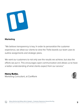 9
Where We Are And Where We’re Headed — Customer Experience Around the Org
Everything You Need to Know To Build The Best Customer Experience
Marketing
“We believe transparency is key. In order to personalize the customer
experience, we allow our clients to view the Trello boards our team uses to
outline assignments and strategic plans.
We want our customers to not only see the results we achieve, but also the
efforts we put in. This encourages open communication and allows us to have
a better understanding of what clients expect from our service.”
Henry Butler,
Marketing Consultant, at CanIRank
 