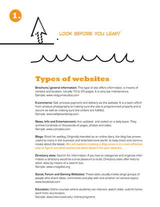 1.

                        look before you leap!




     Types of websites
     Brochure/general information: This type of site offers information, a means of
     contact and location. Usually 10 to 20 pages. It is very low maintenance.
     Sample: www.redgumstudios.com

     E-commerce: Sell, process payment and delivery via the website. It is a team effort
     from product photography to making sure the site is programmed properly and is
     secure as well as making sure the orders are fulfilled.
     Sample: www.defyboardshop.com

     News, Info and Entertainment: Are updated and visited on a daily basis. They
     archive hundreds or thousands of pages, photos and video.
     Sample: www.complex.com

     Blogs: Short for weblog. Originally intended as an online diary, the blog has proven
     useful to many in the business and entertainment world to keep track and commu-
     nicate about the latest. We will explore creating a blog since is it a cost effective
     way to figure out what works and what doesn’t for your website.

     Directory sites: Search for information. If you love to categorize and organize infor-
     mation a directory would be a true pleasure to build. Directory sites offer links to
     other sites by means of a search box.
     Sample: www.craigslist.org

     Social, Forum and Gaming Websites: These sites usually involve large groups of
     people who share ideas, comments and play with one another on various topics.
     www.facebook.com

     Education: Online courses where students can interact, watch video, submit home-
     work from any location.
     Sample: www.intercoast.edu/online-programs
 