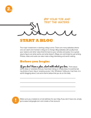 2.

                                          Dip your toe and
                                          test the waters




         START A BLOG
         The major investment in starting a blog is time. There are many websites where
         one can start and maintain a blog at no charge. Blog websites will usually track
         your visitors and other sites that link back to your articles and posts. It is a great
         way to figure out what works and what doesn’t. Blogs are not limited to just writing.
         Photos, video and audio can also make a blog interesting and worth visiting.


         Before you begin:
         If you don’t have a plan, start with what you love. Think about
         some ideas or activities that you have been doing on a daily basis. It could be tak-
         ing photos of your dog or souping up your ride. Whatever hobby you may have, it is
         worth blogging about. List some items below that you do on the daily:

         ______________________________________________________________

         ______________________________________________________________

         ______________________________________________________________

         ______________________________________________________________




     !   Make sure you created an e-mail address for your blog. If you don’t have one, simply
         go to www.mail.google.com and create a free account.
 