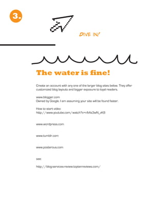 3.

                                      Dive in!




     The water is fine!
     Create an account with any one of the larger blog sites below. They offer
     customized blog layouts and bigger exposure to loyal readers.

     www.blogger.com
     Owned by Google. I am assuming your site will be found faster.

     How to start video:
     http://www.youtube.com/watch?v=rA4s3wN_vK8


     www.wordpress.com


     www.tumblr.com


     www.posterous.com


     see:

     http://blog-services-review.toptenreviews.com/
 