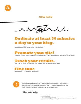3.

                                            now swim




     Dedicate at least 30 minutes
     a day to your blog.
     A successful blog requires care an attention.


     Promote your site!
     Tell your friends, make stickers and flyers or write your web address on the bathroom walls


     Track your results.
     Don’t be afraid to experiment. This is your time to develop a solid idea.


     Fine tune
     Get feedback. Do more of what works.




      !        Also remember that you can’t use copyrighted material. If you want to
               use any previously published graphics, text, or design elements, secure
               the rights from whoever created it. When in doubt, ask.


                  Thank you for reading!

                                               © 2012, InterCoast College
                                              Please contact cristina.mcginn@intercoast.edu
                                              For more information about graduation rates, the median debt of students who completed the program and
                                              other important information, visit www.intercoast.edu.
 