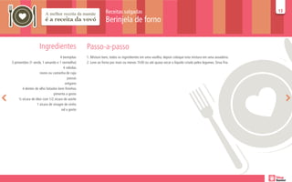 Receitas salgadas                                                                           13
                                                                                                                                                           13

                                                               Berinjela de forno


                    Ingredientes                  Passo-a-passo
                                   4 berinjelas   1. Misture bem, todos os ingredientes em uma vasilha, depois coloque esta mistura em uma assadeira.
3 pimentões (1 verde, 1 amarelo e 1 vermelho)     2. Leve ao forno por mais ou menos 1h30 ou até quase secar o líquido criado pelos legumes. Sirva fria.
                                     4 cebolas
                    nozes ou castanha de caju
                                         passas
                                       orégano
       4 dentes de alho fatiados bem fininhos
                              pimenta a gosto
     ½ xícara de óleo com 1/2 xícara de azeite
                  1 xícara de vinagre de vinho
                                    sal a gosto
 