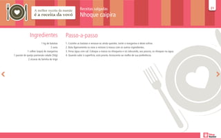 Receitas salgadas                                                                        21
                                                                                                                                                    21

                                                           Nhoque caipira


               Ingredientes                   Passo-a-passo
                           1 kg de batatas    1. Cozinhe as batatas e amasse-as ainda quentes. Junte a margarina e deixe esfriar.
                                    2 ovos    2. Bata ligeiramente os ovos e misture à massa com os outros ingredientes.
             1 colher (sopa) de margarina     3. Ferva água com sal. Coloque a massa na nhoqueira e vá colocando, aos poucos, os nhoques na água.
1 pacote de queijo parmesão ralado (50g)      4. Quando subir à superfície, está pronto. Acrescente ao molho de sua preferência.
              2 xícaras de farinha de trigo
 