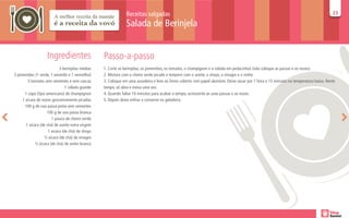 Receitas salgadas                                                                                                       23
                                                                                                                                                                                       23

                                                               Salada de Berinjela


                    Ingredientes                  Passo-a-passo
                            3 berinjelas médias   1. Corte as berinjelas, os pimentões, os tomates, o champignon e a cebola em pedacinhos (não coloque as passas e as nozes).
3 pimentões (1 verde, 1 amarelo e 1 vermelho)     2. Misture com o cheiro verde picado e tempere com o azeite, o shoyo, o vinagre e o vinho.
        3 tomates sem sementes e sem cascas       3. Coloque em uma assadeira e leve ao forno coberto com papel alumínio. Deixe assar por 1 hora e 15 minutos na temperatura baixa. Neste
                                1 cebola grande   tempo, só abra e mexa uma vez.
      1 copo (tipo americano) de champignon       4. Quando faltar 10 minutos para acabar o tempo, acrescente as uvas passas e as nozes.
     1 xícara de nozes grosseiramente picadas     5. Depois deixe esfriar e conserve na geladeira.
      100 g de uva passa preta sem sementes
                    100 g de uva passa branca
                       1 pouco de cheiro verde
       1 xícara (de chá) de azeite extra virgem
                     1 xícara (de chá) de shoyo
                  ½ xícara (de chá) de vinagre
             ½ xícara (de chá) de vinho branco
 