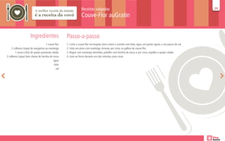 Receitas salgadas                                                                                24
                                                                                                                                                                  24

                                                                 Couve-Flor auGratin


                      Ingredientes                  Passo-a-passo
                                     1 couve-flor   1. Corte a couve-flor em buquês, lave-a bem e cozinhe com leite, água, em partes iguais, e um pouco de sal.
    2 colheres (sopa) de margarina ou manteiga      2. Unte um pirex com manteiga. Arrume, por cima, os galhos de couve-flor.
        1 xícara (chá) de queijo parmesão ralado    3. Regue com manteiga derretida, polvilhe com farinha de rosca e, por cima, espalhe o queijo ralado.
2 colheres (sopa) bem cheias de farinha de rosca    4. Leve ao forno durante uns dez minutos, para corar.
                                           água
                                            leite
                                              sal
 