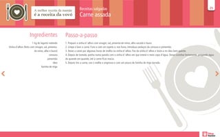 Receitas salgadas                                                                                                      25
                                                                                                                                                                                      25

                                                               Carne assada


                    Ingredientes                   Passo-a-passo
                       1 kg de lagarto redondo     1. Prepare a vinha-d ‘alhos com vinagre, sal, pimenta-do-reino, alho socado e louro.
Vinha-d’alhos (feito com vinagre, sal, pimenta-    2. Limpe e lave a carne. Fure-a com um espeto e, nos furos, introduza pedaços da cenoura e pimentão.
                         do-reino, alho e louro)   3. Deixe a carne por algumas horas de molho na vinha-d ‘alhos. Tire da vinha-d ‘alhos e toste-a no óleo bem quente.
                                        cenoura    4. Depois de tostada, ponha numa panela com a vinha-d ‘alhos em que esteve e meio copo d’água. Deixe cozinhar lentamente, pingando água
                                      pimentão     de quando em quando, até a carne ficar macia.
                                            óleo   5. Depois tire a carne, coe o molho e engrosse-o com um pouco de farinha de trigo torrada.
                                farinha de trigo
 