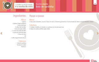 Receitas salgadas                                                                                                         30
                                                                                                                                                                             30

                                                   Bolo de sardinha


     Ingredientes                     Passo-a-passo
                        Massa         Massa
                          3 gemas     1. Bata tudo na batedeira, exceto as claras em neve e o fermento que deverão ser acrescentados por último somente mexendo a mistura.
    4 colheres (sopa) margarina
               1 xícara (chá) leite   Cobertura
          ½ colher óleo de milho      1. Coloque a sardinha, os tomates e as azeitonas em cima da massa crua.
        1 xícara de queijo ralado     2. Depois de assada, polvilhar queijo ralado.
  1 ½ xícara de amido de milho
    2 xícaras de farinha de trigo
                 3 claras em neve
                                sal
1 colher (sopa) fermento em pó

                  Cobertura
             3 latas de sardinha
             Tomates em rodela
                      Azeitonas
 