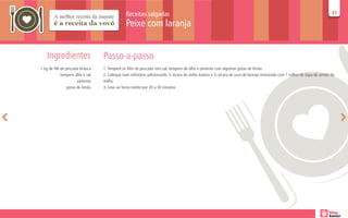 Receitas salgadas                                                                                                       31
                                                                                                                                                                       31

                                               Peixe com laranja


   Ingredientes                   Passo-a-passo
1 kg de filé de pescada branca    1. Tempere os filés de pescada com sal, tempero de alho e pimenta com algumas gotas de limão.
             tempero alho e sal   2. Coloque num refratário adicionando ½ xícara de vinho branco e ½ xícara de suco de laranja misturado com 1 colher de sopa de amido de
                       pimenta    milho.
                 gotas de limão   3. Leve ao forno médio por 20 a 30 minutos
 