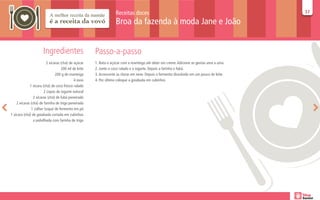 Receitas doces                                                           37
                                                                                                                                           37

                                                                  Broa da fazenda à moda Jane e João


                      Ingredientes                   Passo-a-passo
                         2 xícaras (chá) de açúcar   1. Bata o açúcar com a manteiga até obter um creme. Adicione as gemas uma a uma.
                                   200 ml de leite   2. Junte o coco ralado e o iogurte. Depois a farinha e fubá.
                               200 g de manteiga     3. Acrescente as claras em neve. Depois o fermento dissolvido em um pouco de leite.
                                            4 ovos   4. Por último coloque a goiabada em cubinhos
             1 xícara (chá) de coco fresco ralado
                       2 copos de iogurte natural
                2 xícaras (chá) de fubá peneirado
    2 xícaras (chá) de farinha de trigo peneirada
              1 colher (sopa) de fermento em pó
1 xícara (chá) de goiabada cortada em cubinhos
                e polvilhada com farinha de trigo
 