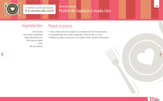 Receitas doces                                                      38
                                                                                                                  38

                                              Pudim de tapioca à moda Léa


Ingredientes                     Passo-a-passo
              1 litro de leite   1. Ferva o leite, acrescente a tapioca e vá mexendo até ficar morno. Reserve.
1 lata de leite condensado       2. No liquidificador, bata o leite condensado, o leite de coco e os ovos.
    200 ml de leite de coco      3. Misture na tapioca, acrescente o coco ralado e deixe cozinhar até dar ponto
      100 g de coco ralado
                       4 ovos
          200 g de tapioca
 