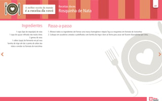 Receitas doces                                                                                                        41
                                                                                                                                                                                    41

                                                              Rosquinha de Nata


                  Ingredientes                   Passo-a-passo
           1 copo (tipo de requeijão) de nata    1. Misture todos os ingredientes até formar uma massa homogênea e depois faça as rosquinhas em formato de trancinhas
  1 copo de açúcar refinado não muito cheio      2. Coloque em assadeiras untadas e polvilhadas com farinha de trigo e leve ao forno para assar até ficarem douradinhas por cima.
                             2 gemas de ovos
      1 colher (sopa) de fermento em pó rasa
farinha de trigo até dar o ponto de soltar das
     mãos e enrolar no formato de trancinhas
 