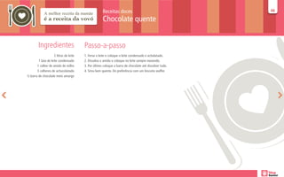 Receitas doces                                      46
                                                                                                          46

                                                      Chocolate quente


         Ingredientes                    Passo-a-passo
                     2 litros de leite   1. Ferva o leite e coloque o leite condensado e acholatado.
        1 lata de leite condensado       2. Dissolva o amido e coloque no leite sempre mexendo.
       1 colher de amido de milho        3. Por último coloque a barra de chocolate até dissolver tudo.
       3 colheres de achocolatado        4. Sirva bem quente. De preferência com um biscoito waffer.
½ barra de chocolate meio amargo
 