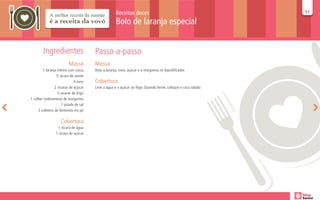 Receitas doces                                            51
                                                                                                              51

                                                    Bolo de laranja especial


        Ingredientes                   Passo-a-passo
                         Massa         Massa
        1 laranja inteira com casca    Bata a laranja, ovos, açúcar e a margarina no liquidificador.
                 ½ xícara de azeite
                             4 ovos    Cobertura
                2 xícaras de açúcar    Leve a água e o açúcar ao fogo. Quando ferver, coloque o coco ralado
                  2 xícaras de trigo
1 colher (sobremesa) de margarina
                     1 pitada de sal
     3 colheres de fermento em pó

                    Cobertura
                  1 xícara de água
                 1 xícara de açúcar
 