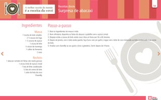 Receitas doces                                                                                                           54
                                                                                                                                                                                          54

                                                                 Surpresa de abacaxi


                     Ingredientes                   Passo-a-passo
                                      Massa         1. Bata os ingredientes da massa à mão.
                      1 receita de bolo simples:    2. Num refratário, disponha as fatias de abacaxi e polvilhe com o açúcar cristal.
                            2 ½ xícaras de trigo    3. Despeje então a massa de bolo ainda crua e leve ao forno por 30 a 40 minutos.
                          1 ½ xícaras de açúcar     4. Depois de pronto, com o bolo ainda quente, faça furos com um garfo e regue com o leite de coco misturado ao leite condensado e ao creme
                                1 xícara de leite   de leite.
                          ½ xícara de manteiga      5. Finalize com chantilly ao seu gosto e leve à geladeira. Servir depois de 4 horas.
                           1 colher de fermento
                                          2 ovos

                                    Recheio
1 abacaxi cortado em fatias não muito grossas
                1 xícara (chá) de açúcar cristal
                    1 lata de leite condensado
                       ½ lata de creme de leite
                        1 vidro de leite de coco
                                        Chantilly
 