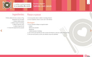 Receitas salgadas                                                                  66

                                                            Salmão com cassis


                Ingredientes                   Passo-a-passo
1 filé de salmão de mais ou menos 1,0 Kg,      1. Em uma panela, doure a cebola na manteiga. Reserve.
                temperado com sal e limão      2. Em um recipiente, misture o cassis com o mel. Reserve.
                  2 cebolas médias picadas
             2 colheres (sopa) de manteiga     Montagem
                 2 colheres (sopa) de cassis   1. Em um refratário coloque na seguinte ordem:
                   2 colheres (sopa) de mel       - Salmão
    1 ½ xícara de manjericão fresco picado        - Mistura de cassis/mel
                                                  - Manjericão
                                                  - Cebola dourada na manteiga
                                               2. Leve ao forno pré-aquecido por mais ou menos 50 minutos ou até que o peixe esteja dourado.
                                               3. Sirva com arroz branco ou arroz com salsinha e lascas de amêndoas.
 