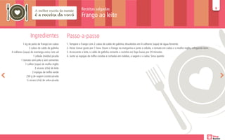 Receitas salgadas                                                                                                      88

                                                              Frango ao leite


                  Ingredientes                   Passo-a-passo
           1 kg de peito de frango em cubos      1. Tempere o frango com 2 cubos de caldo de galinha, dissolvidos em 4 colheres (sopa) de água fervente.
                 3 cubos de caldo de galinha     2. Deixe tomar gosto por 1 hora. Doure o frango na margarina e junte a cebola, o tomate em cubos e o molho inglês, refogando bem.
4 colheres (sopa) de manteiga extra com sal      3. Acrescente o leite, o caldo de galinha restante e cozinhe em fogo baixo por 20 minutos.
                     1 cebola (média) picada     4. Junte as espigas de milho cozidas e cortadas em rodelas, a vagem e a salsa. Sirva quente.
         1 tomate sem pele e sem sementes
             1 colher (sopa) de molho inglês
                      2 xícaras (chá) de leite
                    2 espigas de milho verde
              250 g de vagem cozida picada
              ½ xícara (chá) de salsa picada
 