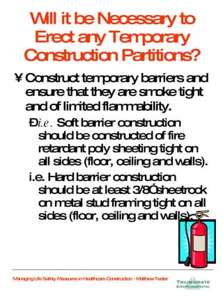 Will it be Necessary to Erect any Temporary Construction Partitions? Construct temporary barriers and ensure that they are smoke tight and of limited flammability . i.e.  Soft barrier construction should be constructed of fire retardant poly sheeting tight on all sides (floor, ceiling and walls). i.e. Hard barrier construction should be at least 3/8” sheetrock on metal stud framing tight on all sides (floor, ceiling and walls). 