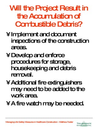 Will the Project Result in the Accumulation of Combustible Debris? Implement and document inspections of the construction areas. Develop and enforce procedures for storage, housekeeping and debris removal. Additional fire extinguishers may need to be added to the work area. A fire watch may be needed. 