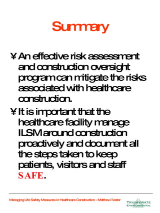Summary An effective risk assessment and construction oversight program can mitigate the risks associated with healthcare construction. It is important that the healthcare facility manage ILSM around construction proactively and document all the steps taken to keep patients, visitors and staff  SAFE . 