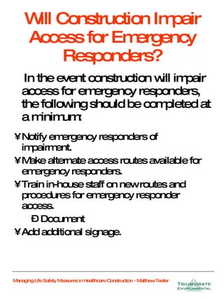 Will Construction Impair Access for Emergency Responders? In the event construction will impair access for emergency responders, the following should be completed at a minimum: Notify emergency responders of  impairment. Make alternate access routes available for emergency responders. Train in-house staff on new routes and procedures for emergency responder access. Document  Add additional signage. 