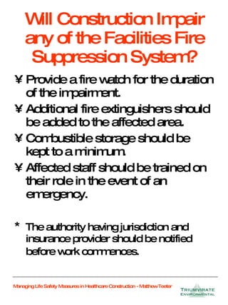 Will Construction Impair any of the Facilities Fire Suppression System? Provide a fire watch for the duration of the impairment. Additional fire extinguishers should be added to the affected area. Combustible storage should be kept to a minimum. Affected staff should be trained on their role in the event of an emergency. *  The authority having jurisdiction and insurance provider should be notified before work commences.   