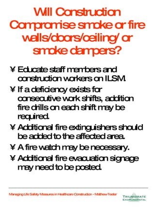 Will Construction Compromise smoke or fire walls/doors/ceiling/ or smoke dampers? Educate staff members and construction workers on ILSM. If a deficiency exists for consecutive work shifts, addition fire drills on each shift may be required. Additional fire extinguishers should be added to the affected area. A fire watch may be necessary. Additional fire evacuation signage may need to be posted. 