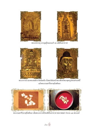 พระเกศาธาตุ บรรจุอยูในผอบแกว ณ เจดียโบตาทาวน




       พระอาจารย และพระสงฆจากวัดอัมพวัน นั่งสมาธิตอหนาพระพักตรพระพุทธรูปทองคําองคนี้
                               แลวพระบรมสารีริกธาตุก็เสด็จมา




พระบรมสารีริกธาตุที่เสด็จมา เมื่อพระอาจารยไปเจดียโบตาทาวน สหภาพพมา จํานวน ๑๒ พระองค



                                         ๑๖๑
 