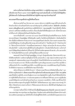 หลังจากนั้นขาพเจายังตั้งสัจจะอธิ ษฐานตอ ไปอีกวา จะปฏิบัติกรรมฐานทุ กๆ วันจนถึงสิ้น
เดือนธันวาคม ป พ.ศ. ๒๕๕๔ จากการปฏิบัติกรรมฐานอยางตอเนื่องนั้น หากวันไหนไมไดปฏิบัติจะ
รูสึกไมสบายใจ จึงเปนเหตุและปจจัยใหขาพเจาปฏิบัติกรรมฐานทุกวันจนถึงทุกวันนี้

พระบรมสารีริกธาตุเสด็จปรากฏใหเห็นครั้งแรก
          เมื่อประมาณวันที่ ๒๒ ธันวาคม พ.ศ. ๒๕๕๔ หลังจากการปฏิบัติกรรมฐานที่บานชวงเชาเสร็จ
ขาพเจามาจัดกระเปาเตรียมตัวไปทํางานตามปกติของทุกวัน แตไดสังเกตเห็นวา มีเม็ดเล็กๆ สีเหลือง
หลายๆ เม็ดอยูในกระเปา พอเห็นก็เกิดความรูสึกขึ้นในใจวา “พระธาตุเสด็จ” ขาพเจารูสึกดีใจ ปติเปน
อยางมาก แตก็เกิดความคิดขึ้นมาแวบหนึ่งวา หรือจะเปนเม็ดกันชื้นที่ติดอยูในกระเปา หรือทําน้ําตาลแดง
หกใสในกระเปา เมื่อคิดเชนนั้นก็เลยเก็บใสถุงใสเอาไวกอน
          จนกระทั่งเมื่อวันที่ ๘ มกราคม พ.ศ.๒๕๕๕ ขา พเจ าไดไปถือ อุโบสถศีลที่วัดตาลเอน จั งหวัด
พระนครศรีอยุธยา กับคุณณัฐฐิญา นิธิโชติสกุลชัย (คุณติ๋ว) โดยไดนําถุงใสใสเม็ดเล็กๆ สีเหลืองติดตัวไป
ดวย เมื่อมีโอกาสไดสนทนากับพระอาจารย (พระครูสมุหจิรยุทธ อธิฉนโท) จึงกราบขอความเมตตาเรียน
ถามถึงสิ่งที่อยูในถุง ทานหยิบถุงขึ้นมาพิจารณาดู แลวถามขาพเจาวา “โยมไดมาอยางไร” ขาพเจาตอบไป
วา “ไดมาจากในกระเปาเจาคะ” ทานอมยิ้มและเมตตาตอบวา “มีอยู ๒ อยางนะโยม คือ พระธาตุ หรือจะ
เปน เม็ดกันชื้น ” (เหมือ นกับ ทา นรูสิ่งที่ขาพเจา สงสัยอยูในใจวา เปนเม็ดกันชื้นหรือเปลา ) แลวทานก็
แนะนําใหพิสูจนโดยนําเม็ดดังกลาวใสในแกวน้ํา ตั้งไวหนาองคพระพุทธมหาจักรพรรดิ ๑ คืน และบอกอีก
วา “ถาเปนเม็ดกันชื้นก็จะละลายน้ํา แตถาพรุงนี้ไมละลายก็คือ พระธาตุ”
          พอตอนเชา ขาพเจารีบไปดูกับคุณณัฐฐิญา ปรากฏวา ยังอยูเหมือนเดิม (ไมละลายหายไป) และ
ยังไดสังเกตเห็นอีกวา องคพระธาตุที่อยูในแกวน้ํานั้น แบงออกเปน ๒ กลุม กลุมแรกองคพระธาตุเกาะกัน
ลอยอยูบนน้ํา กลุมสององคพระธาตุเกาะกันจมอยูในน้ํา ขาพเจาจึงไดนําผาขาวมารองแลวเทน้ําออก (ตาม
คํา แนะนํ า ของพระอาจารย) ก็ยิ่ง สังเกตเห็น ไดชัดวา รู ป ทรงสัณฐานของพระบรมสารีริก ธาตุไ ดมีก าร
เปลี่ยนแปลงไป คือ บางองคมีลักษณะโตขึ้น บางองคมีลักษณะกลม บางองคมีลักษณะเปนรูปรี สีเหลือง
ใส มีรัศมีประกายสวยงาม (ตามที่ไดบันทึกภาพเอาไวในวันนั้น)
          หลังจากนั้นพระอาจารยใหคํารับรองวา “เปนพระบรมสารีริกธาตุ ไมใชเม็ดกันชื้นนะโยม” และ
ยังใหความรูเพิ่มเติมอีกวา เปนพระบรมสารีริกธาตุในสวนน้ําเหลืองของพระพุทธเจา ชื่อวา พระปุพโพ
ธาตุ ซึ่งไมมีปรากฏใหเห็น เทวดาเปนผูขอกราบอาราธนาอัญเชิญใหปรากฏขึ้น ขาพเจาไดยินดังนั้นก็เกิด
ความรูสึกปติดีใจเปนอยางมาก กราบขอบพระคุณพระอาจารยที่เมตตาใหคําตอบ และความรูเพิ่มเติม
แถมยั งได พิ สู จ น ความจริง ด ว ยตัว ของขา พเจา เอง จนหมดความสงสัย ใดๆ ทั้ งสิ้ น ขณะที่ข า พเจ า นั่ ง
พิจารณาองคพระธาตุและเก็บรูปอยูนั้น ก็นึกขึ้นไดวา ไมไดเตรียมผอบมา อยูๆ คุณอรวรรณ ทองอยู (ปา
เปยก) ก็เดินเขามาถาม พอทราบเรื่องราว ก็ไดมอบผอบเซรามิกสวยงาม เพื่อใหขาพเจาอัญเชิญพระบรม
สารีริกธาตุกลับบาน
          จากเหตุการณในครั้งนั้น ทําใหขาพเจายิ่ง เชื่อมั่นในคุณของพระรัตนตรัย คุณของพระพุทธเจา
(พระเมตตาธิคุณ พระกรุณาธิคุณ พระปญญาธิคุณ) ถึงแมพระองคจะเสด็จดับขันธปรินิพพานไปนานแลว
พระองคยังทรงแสดงพุทธานุภาพใหเปนที่ประจักษตอผูที่ไดพบไดเห็น และยังเชื่อมั่นในคุณของพระธรรม


                                                    ๑๗๗
 