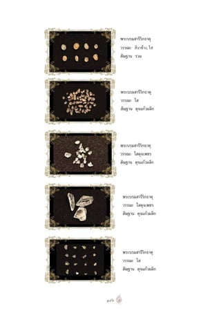 พระบรมสารีริกธาตุ
      วรรณะ สีงาชาง, ใส
      สัณฐาน รวม




      พระบรมสารีริกธาตุ
      วรรณะ ใส
      สัณฐาน ดุจแกวผลึก




      พระบรมสารีริกธาตุ
      วรรณะ ใสดุจเพชร
      สัณฐาน ดุจแกวผลึก




       พระบรมสารีริกธาตุ
       วรรณะ ใสดุจเพชร
       สัณฐาน ดุจแกวผลึก




       พระบรมสารีริกธาตุ
       วรรณะ ใส
       สัณฐาน ดุจแกวผลึก




๑๙๓
 