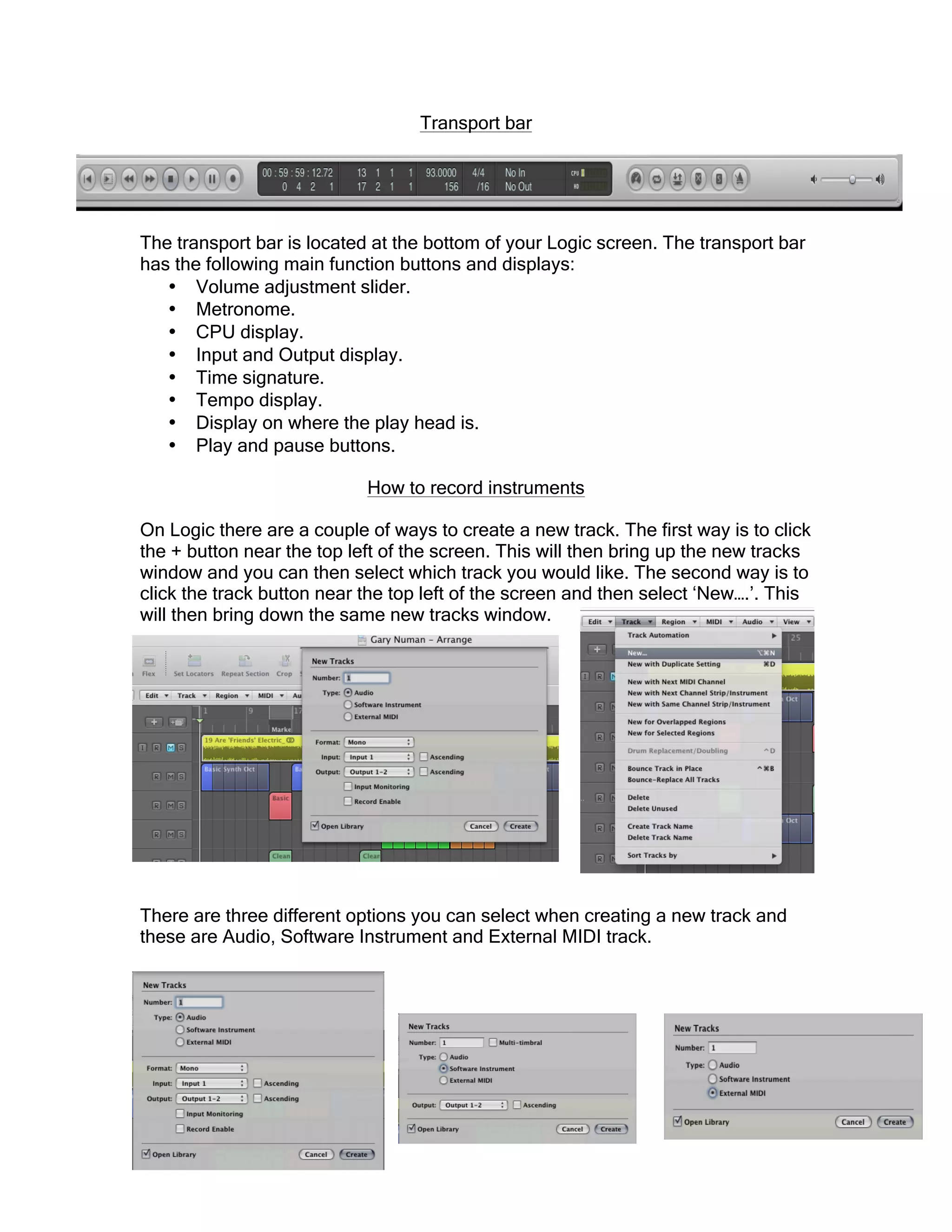 Transport bar
The transport bar is located at the bottom of your Logic screen. The transport bar
has the following main function buttons and displays:
• Volume adjustment slider.
• Metronome.
• CPU display.
• Input and Output display.
• Time signature.
• Tempo display.
• Display on where the play head is.
• Play and pause buttons.
How to record instruments
On Logic there are a couple of ways to create a new track. The first way is to click
the + button near the top left of the screen. This will then bring up the new tracks
window and you can then select which track you would like. The second way is to
click the track button near the top left of the screen and then select ‘New….’. This
will then bring down the same new tracks window.
There are three different options you can select when creating a new track and
these are Audio, Software Instrument and External MIDI track.
 