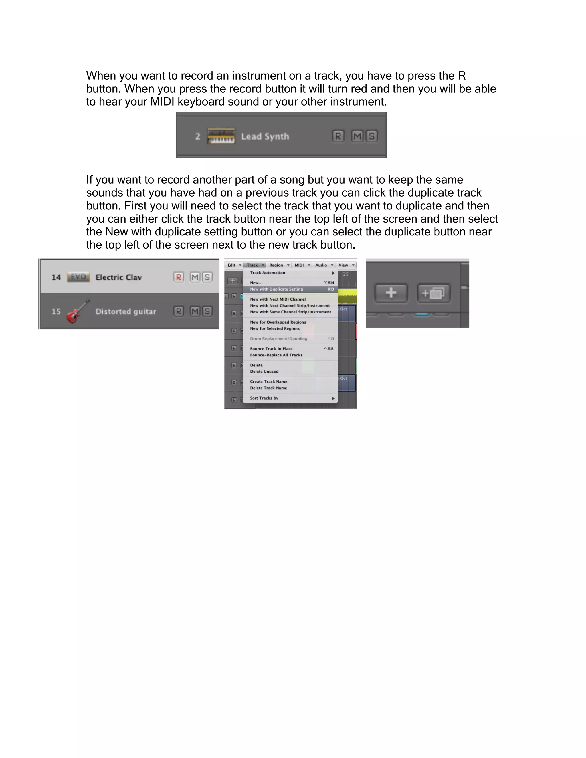 When you want to record an instrument on a track, you have to press the R
button. When you press the record button it will turn red and then you will be able
to hear your MIDI keyboard sound or your other instrument.
If you want to record another part of a song but you want to keep the same
sounds that you have had on a previous track you can click the duplicate track
button. First you will need to select the track that you want to duplicate and then
you can either click the track button near the top left of the screen and then select
the New with duplicate setting button or you can select the duplicate button near
the top left of the screen next to the new track button.
 