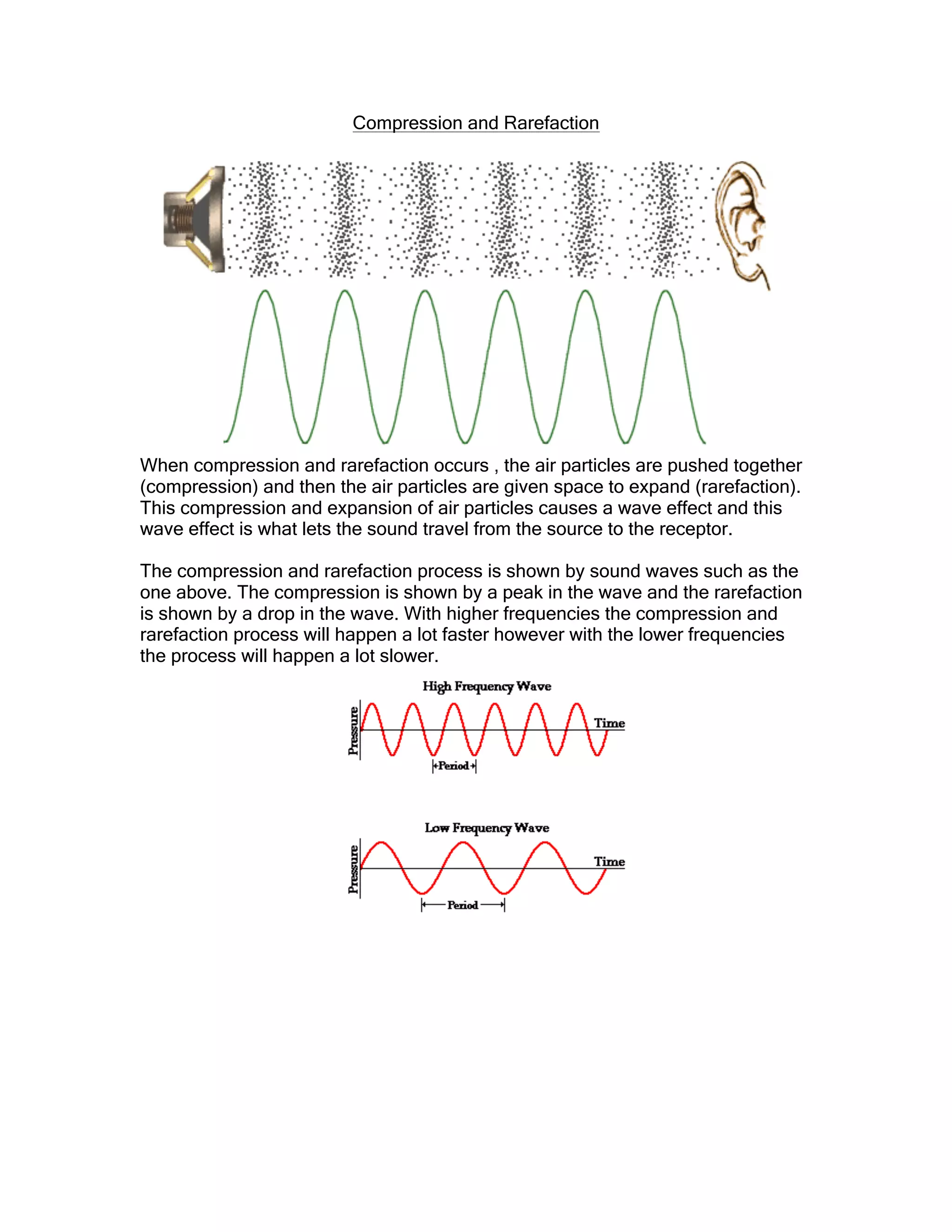 Compression and Rarefaction
When compression and rarefaction occurs , the air particles are pushed together
(compression) and then the air particles are given space to expand (rarefaction).
This compression and expansion of air particles causes a wave effect and this
wave effect is what lets the sound travel from the source to the receptor.
The compression and rarefaction process is shown by sound waves such as the
one above. The compression is shown by a peak in the wave and the rarefaction
is shown by a drop in the wave. With higher frequencies the compression and
rarefaction process will happen a lot faster however with the lower frequencies
the process will happen a lot slower.
 
